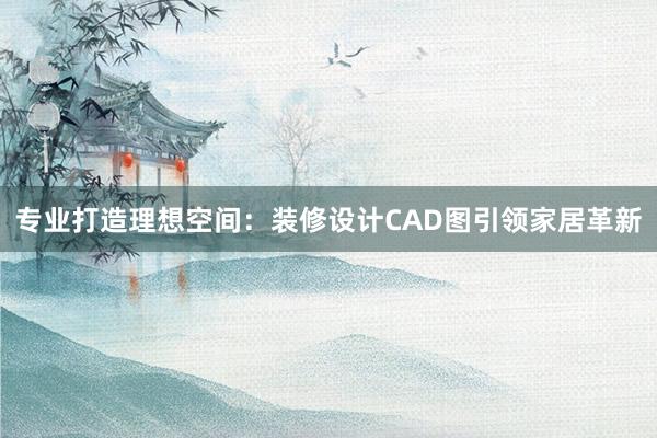 专业打造理想空间：装修设计CAD图引领家居革新