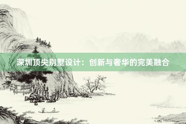 深圳顶尖别墅设计：创新与奢华的完美融合